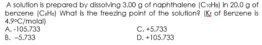 A solution is prepared by dissolving 3.00 g of naphthalene (CioHa) in 20.0 g of
benzene (C6H6) What is the freezing point of the solution? (K of Benzene is
4.9°C/molal)
A. -105.733
B. -5.733
C. +5.733
D. +105.733

