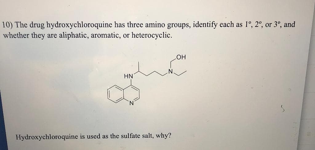 10) The drug hydroxychloroquine has three amino groups, identify each as 1º, 2°, or 3°, and
whether they are aliphatic, aromatic, or heterocyclic.
OH
HN
Hydroxychloroquine is used as the sulfate salt, why?

