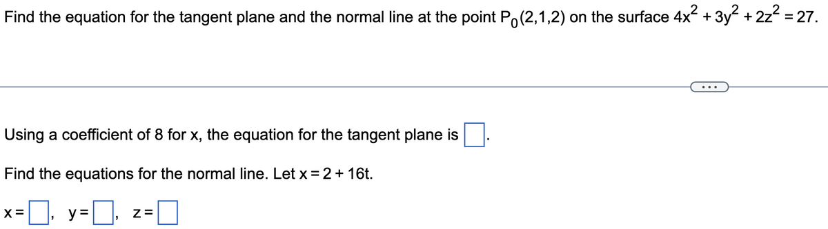 Find the equation for the tangent plane and the normal line at the point P (2,1,2) on the surface 4x² + 3y² + 2z² = 27.
Using a coefficient of 8 for x, the equation for the tangent plane is
Find the equations for the normal line. Let x = 2 + 16t.
=☐, y=₁
X =
Z=