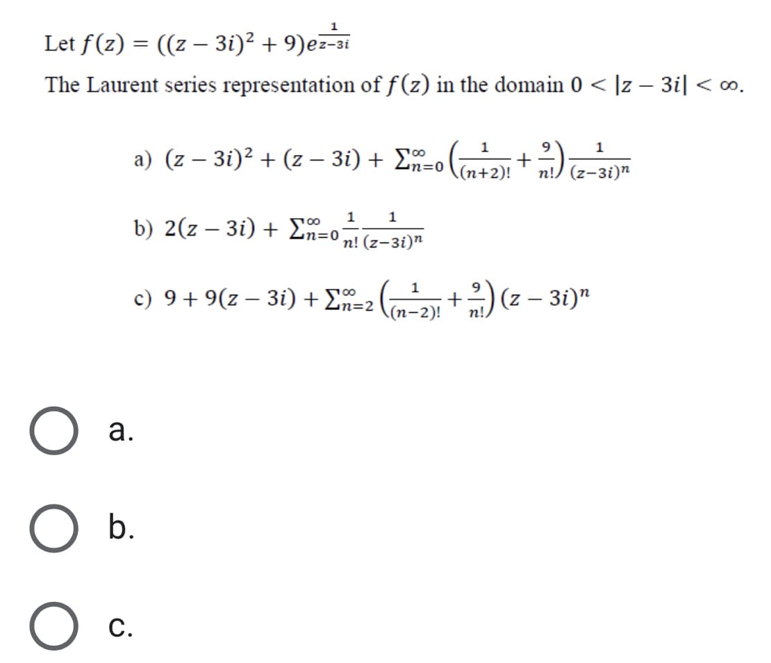 Let f(z) = ((z – 3i)² + 9)ez-
The Laurent series representation of f (z) in the domain 0 < |z – 3i| < ∞.
a) (z – 3i)² + (z – 3i) + 2n=o ((n+2)!
1
9
1
|
(z-3i)n
1
1
b) 2(z – 3i) + E-c
n=D0
п! (z-3i)"
1
c) 9 + 9(z – 3i) + En=2
(z – 3i)"
(п-2)!
n!.
а.
b.
С.
