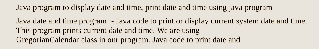 Java program to display date and time, print date and time using java program
Java date and time program :- Java code to print or display current system date and time.
This program prints current date and time. We are using
GregorianCalendar
class in our program. Java code to print date and