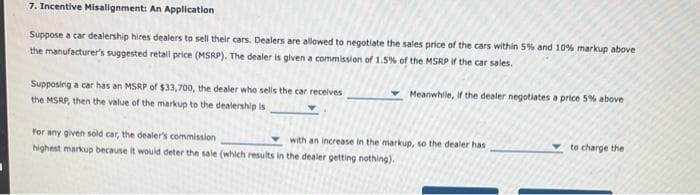 7. Incentive Misalignment: An Application
Suppose a car dealership hires dealers to sell their cars. Dealers are allowed to negotiate the sales price of the cars within 5% and 10% markup above
the manufacturer's suggested retail price (MSRP). The dealer is given a commission of 1.5% of the MSRP if the car sales.
Meanwhile, if the dealer negotiates a price 5% above
Supposing a car has an MSRP of $33,700, the dealer who sells the car receives
the MSRP, then the value of the markup to the dealership is
For any given sold car, the dealer's commission
highest markup because it would deter the sale (which results in the dealer getting nothing).
with an increase in the markup, so the dealer has
to charge the
