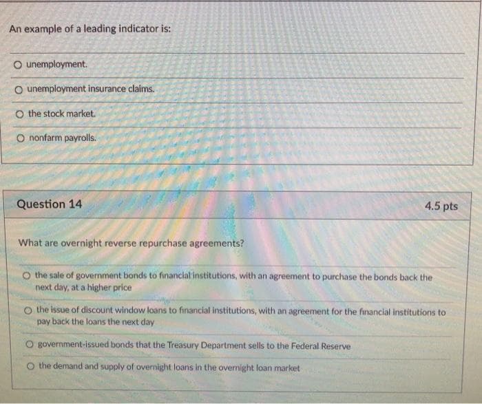 An example of a leading indicator is:
O unemployment.
O unemployment insurance claims.
O the stock market.
O nonfarm payrolls.
Question 14
4.5 pts
What are overnight reverse repurchase agreements?
O the sale of government bonds to financial institutions, with an agreement to purchase the bonds back the
next day, at a higher price
O the issue of discount window loans to financial institutions, with an agreement for the financial institutions to
pay back the loans the next day
government-issued bonds that the Treasury Department sells to the Federal Reserve
the demand and supply of overnight loans in the overnight loan market
