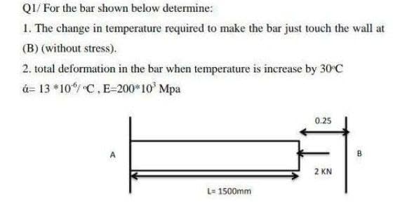 QI/ For the bar shown below determine:
1. The change in temperature required to make the bar just touch the wall at
(B) (without stress).
2. total deformation in the bar when temperature is increase by 30 C
á= 13 *10/ C.E=200*10 Mpa
0.25
A
B
2 KN
L= 1500mm
