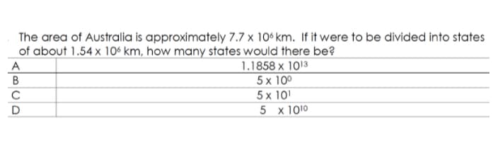 The area of Australia is approximately 7.7 x 10° km. If it were to be divided into states
of about 1.54 x 106 km, how many states would there be?
1.1858 x 1013
5 x 10º
5 x 10
A
5 x 1010
