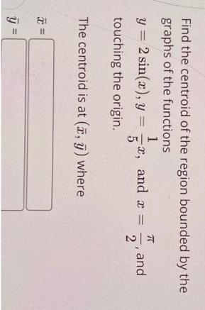 Find the centroid of the region bounded by the
graphs of the functions
1
y = 2 sin(x), y =
5
touching the origin.
-x, and a =
2
%3D
5, and
The centroid is at (a, ī) where
=
