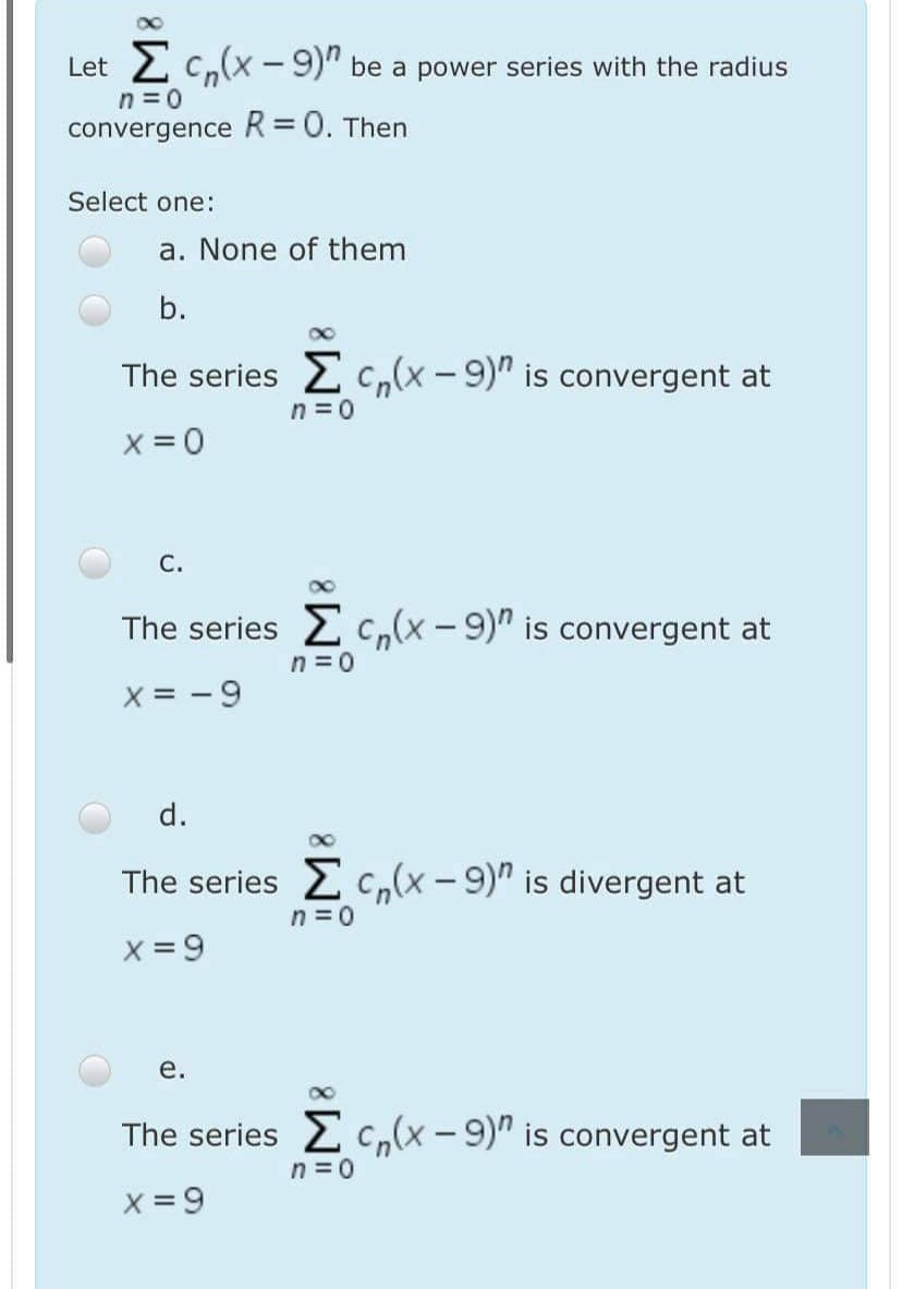 Let 2 C,(x -9)" be a power series with the radius
n =0
convergence R= 0. Then
Select one:
a. None of them
b.
The series 2c,(x- 9)" is convergent at
n = 0
X = 0
С.
The series 2c,(x - 9)" is convergent at
n = 0
X = -9
d.
The series 2 c,(x - 9)" is divergent at
n = 0
X = 9
е.
The series 2 c,(x - 9)" is convergent at
n =0
X = 9
