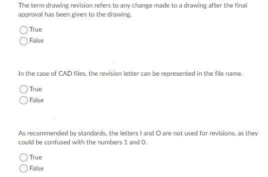 The term drawing revision refers to any change made to a drawing after the final
approval has been given to the drawing.
True
False
In the case of CAD files, the revision letter can be represented in the file name.
True
False
As recommended by standards, the letters I and O are not used for revisions, as they
could be confused with the numbers 1 and 0
True
False
