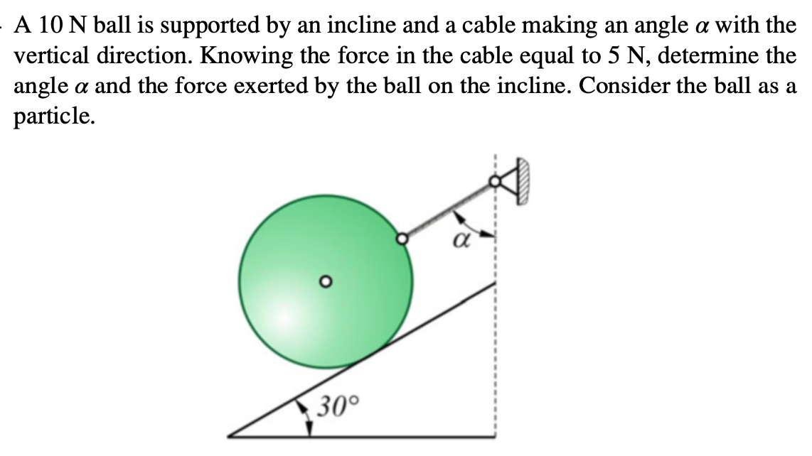 A 10 N ball is supported by an incline and a cable making an angle a with the
vertical direction. Knowing the force in the cable equal to 5 N, determine the
angle a and the force exerted by the ball on the incline. Consider the ball as a
particle.
30°
