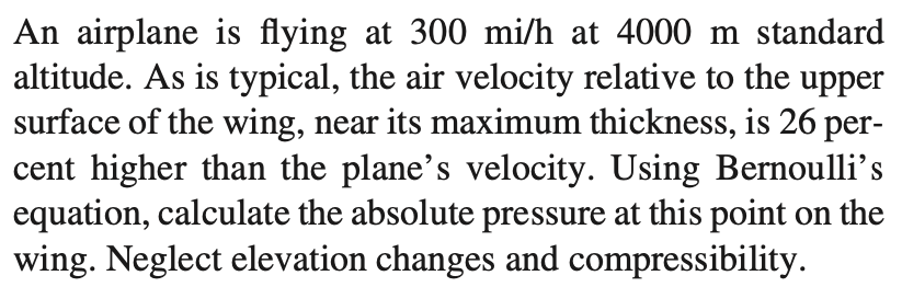 An airplane is flying at 300 mi/h at 4000 m standard
altitude. As is typical, the air velocity relative to the upper
surface of the wing, near its maximum thickness, is 26 per-
cent higher than the plane's velocity. Using Bernoulli's
equation, calculate the absolute pressure at this point on the
wing. Neglect elevation changes and compressibility.
