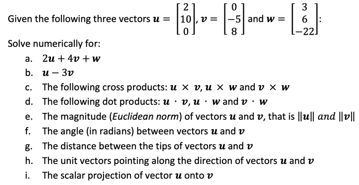 0 1
-5| and w =
2
3
Given the following three vectors u =
10
6
=
8
-22.
Solve numerically for:
а.
2и + 4v + и
b.
и — Зу
c. The following cross products: u × v, u × w and v × w
d. The following dot products: u · v, u · w and v · w
e. The magnitude (Euclidean norm) of vectors u and v, that is ||u|| and ||v||
f.
The angle (in radians) between vectors u and v
g. The distance between the tips of vectors u and v
h. The unit vectors pointing along the direction of vectors u and v
i.
The scalar projection of vector u onto v
