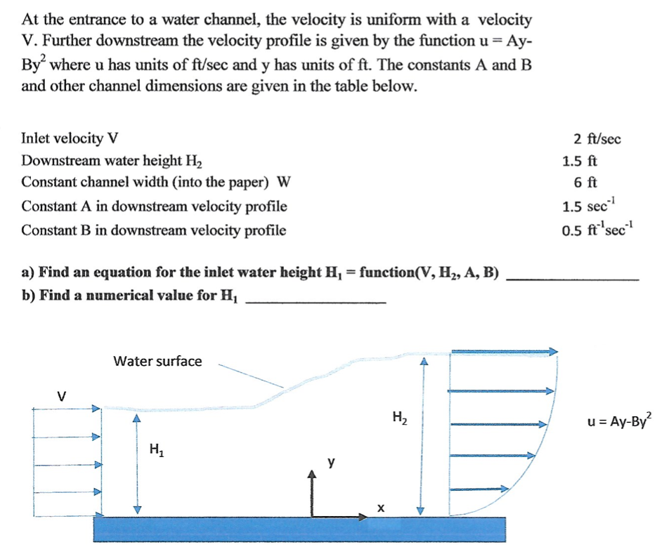 At the entrance to a water channel, the velocity is uniform with a velocity
V. Further downstream the velocity profile is given by the function u = Ay-
By where u has units of ft/sec and y has units of ft. The constants A and B
and other channel dimensions are given in the table below.
Inlet velocity V
Downstream water height H2
Constant channel width (into the paper) W
2 ft/sec
1.5 ft
6 ft
Constant A in downstream velocity profile
1.5 sec
Constant B in downstream velocity profile
0.5 ft'sec"
a) Find an equation for the inlet water height H¡ = function(V, H2, A, B)
%3D
b) Find a numerical value for H1
