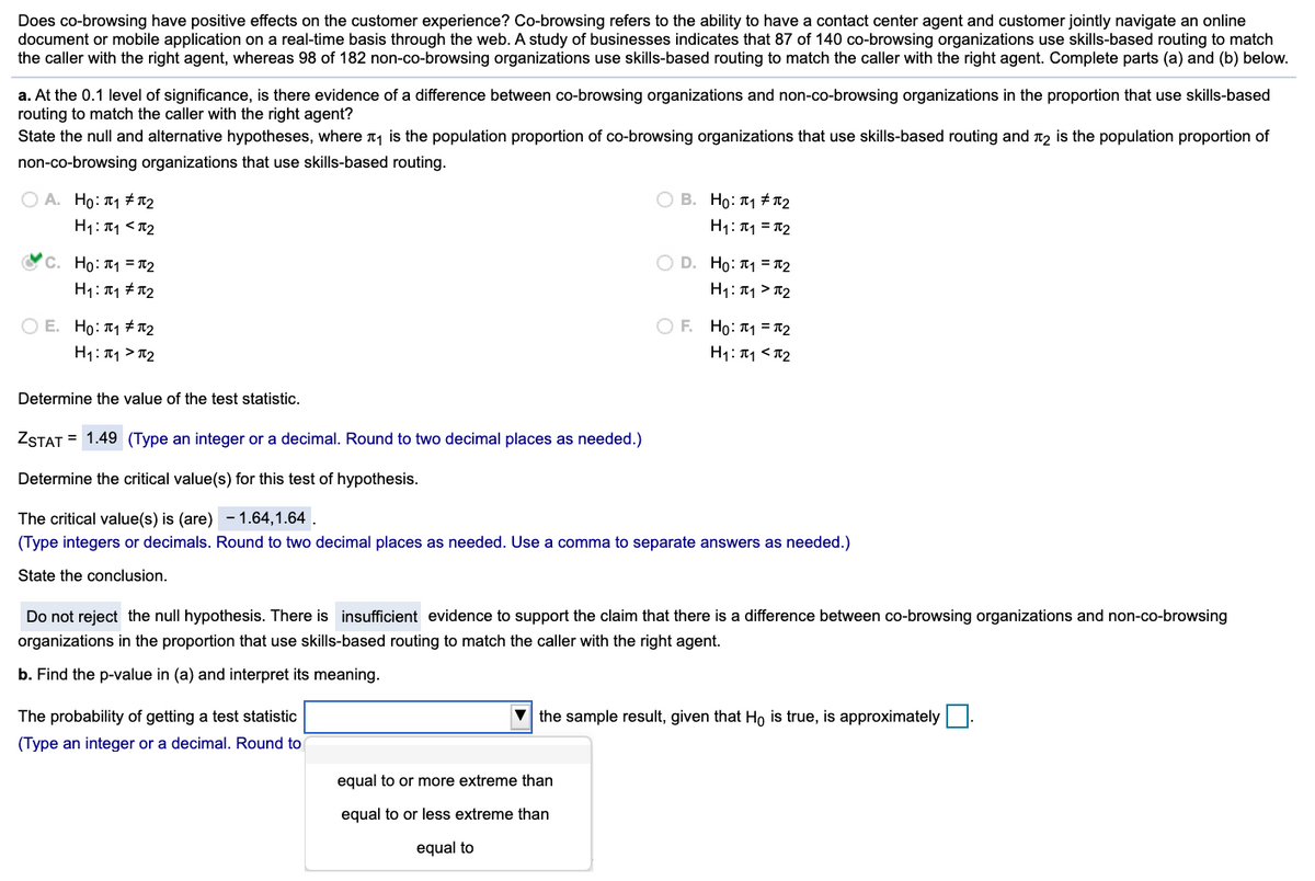 Does co-browsing have positive effects on the customer experience? Co-browsing refers to the ability to have a contact center agent and customer jointly navigate an online
document or mobile application on a real-time basis through the web. A study of businesses indicates that 87 of 140 co-browsing organizations use skills-based routing to match
the caller with the right agent, whereas 98 of 182 non-co-browsing organizations use skills-based routing to match the caller with the right agent. Complete parts (a) and (b) below.
a. At the 0.1 level of significance, is there evidence of a difference between co-browsing organizations and non-co-browsing organizations in the proportion that use skills-based
routing to match the caller with the right agent?
State the null and alternative hypotheses, where n is the population proportion of co-browsing organizations that use skills-based routing and T2 is the population proportion of
non-co-browsing organizations that use skills-based routing.
O A. Ho: T1 # T2
O B. Ho: T1 # T2
H1: T1 <T2
H1: T1 = T2
O D. Ho: 1 = T2
H1: 11 > T2
'C. Ho: T1 = T2
H1: 11 # T2
O E. Ho: T1 # T2
O F. Ho: T1 = T2
H1:T1 > T2
H1: T1 <T2
Determine the value of the test statistic.
ZSTAT = 1.49 (Type an integer or a decimal. Round to two decimal places as needed.)
Determine the critical value(s) for this test of hypothesis.
- 1.64,1.64 .
The critical value(s) is (are)
(Type integers or decimals. Round to two decimal places as needed. Use a comma to separate answers as needed.)
State the conclusion.
Do not reject the null hypothesis. There is insufficient evidence to support the claim that there is a difference between co-browsing organizations and non-co-browsing
organizations in the proportion that use skills-based routing to match the caller with the right agent.
b. Find the p-value in (a) and interpret its meaning.
The probability of getting a test statistic
V the sample result, given that Ho is true, is approximately
(Type an integer or a decimal. Round to
equal to or more extreme than
equal to or less extreme than
equal to
