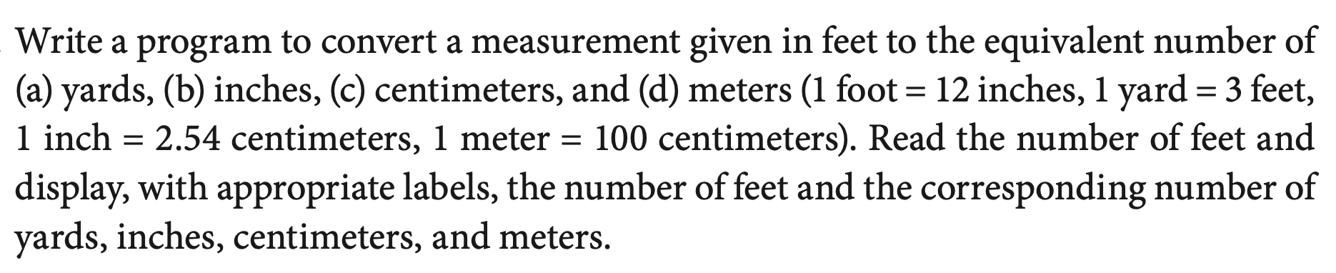 Write a program to convert a measurement given in feet to the equivalent number of
(a) yards, (b) inches, (c) centimeters, and (d) meters (1 foot = 12 inches, 1 yard = 3 feet,
1 inch
display, with appropriate labels, the number of feet and the corresponding number of
yards, inches, centimeters, and meters.
%D
2.54 centimeters, 1 meter = 100 centimeters). Read the number of feet and
