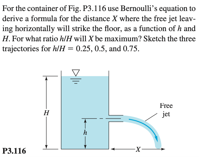 For the container of Fig. P3.116 use Bernoulli’s equation to
derive a formula for the distance X where the free jet leav-
ing horizontally will strike the floor, as a function of h and
H. For what ratio h/H will X be maximum? Sketch the three
trajectories for h/H = 0.25, 0.5, and 0.75.
