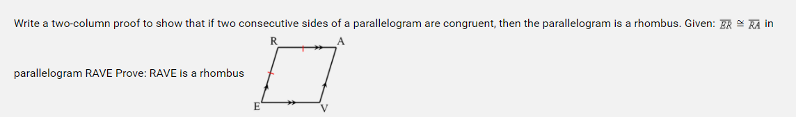 Write a two-column proof to show that if two consecutive sides of a parallelogram are congruent, then the parallelogram is a rhombus. Given: ER = RA in
R
parallelogram RAVE Prove: RAVE is a rhombus
