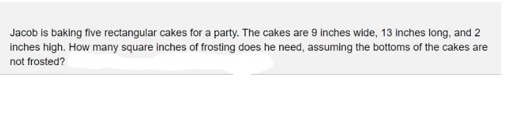 Jacob is baking five rectangular cakes for a party. The cakes are 9 inches wide, 13 inches long, and 2
inches high. How many square inches of frosting does he need, assuming the bottoms of the cakes are
not frosted?
