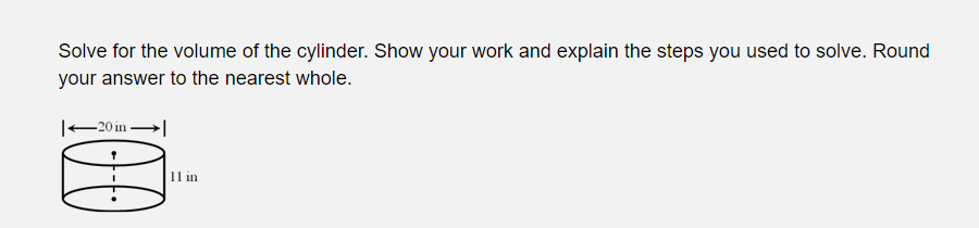 Solve for the volume of the cylinder. Show your work and explain the steps you used to solve. Round
your answer to the nearest whole.
|–20 in-
11 in
