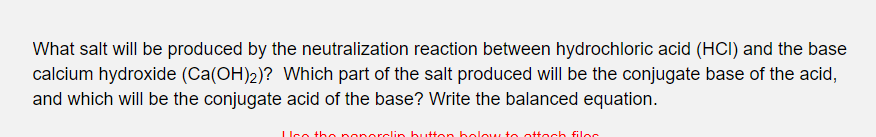 What salt will be produced by the neutralization reaction between hydrochloric acid (HCI) and the base
calcium hydroxide (Ca(OH)2)? Which part of the salt produced will be the conjugate base of the acid,
and which will be the conjugate acid of the base? Write the balanced equation.
LUce the poporclin butten bolou, to ottech filoc
