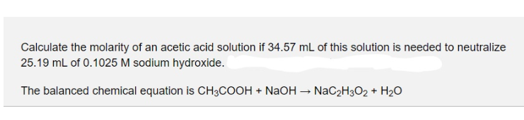 Calculate the molarity of an acetic acid solution if 34.57 mL of this solution is needed to neutralize
25.19 mL of 0.1025 M sodium hydroxide.
The balanced chemical equation is CH3COOH + NaOH – NaC2H3O2 + H2O
