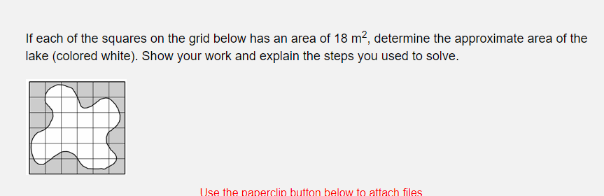If each of the squares on the grid below has an area of 18 m², determine the approximate area of the
lake (colored white). Show your work and explain the steps you used to solve.
Use the paperclip button below to attach files
