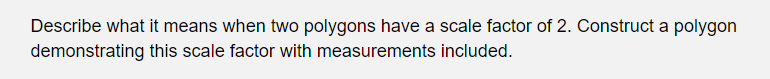 Describe what it means when two polygons have a scale factor of 2. Construct a polygon
demonstrating this scale factor with measurements included.
