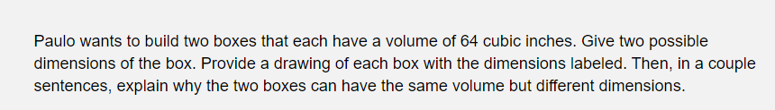 Paulo wants to build two boxes that each have a volume of 64 cubic inches. Give two possible
dimensions of the box. Provide a drawing of each box with the dimensions labeled. Then, in a couple
sentences, explain why the two boxes can have the same volume but different dimensions.
