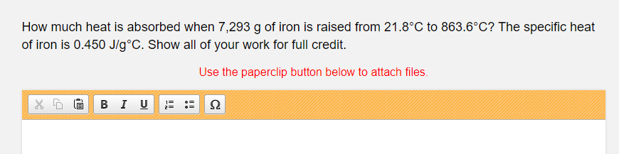 How much heat is absorbed when 7,293 g of iron is raised from 21.8°C to 863.6°C? The specific heat
of iron is 0.450 J/g°C. Show all of your work for full credit.
Use the paperclip button below to attach files.
в I U
