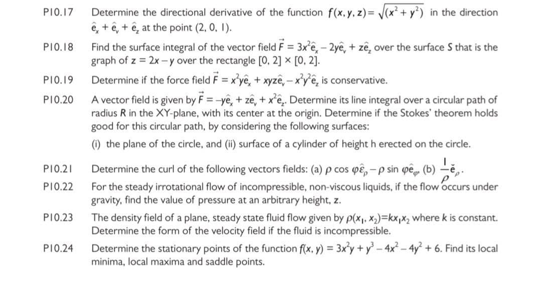 Determine the directional derivative of the function f(x, y, z)= J(x² + y) in the direction
ê, + ê, + ê, at the point (2, 0, 1).
PIO.17
Find the surface integral of the vector field F = 3x'e, - 2ye, + zê, over the surface S that is the
graph of z = 2x -y over the rectangle [0, 2] x [0, 2].
PIO.18
PIO.19
Determine if the force field F = x'ye, + xyzê, – x'y'ê, is conservative.
%3D
A vector field is given by F = -ye, + ze, + xê,. Determine its line integral over a circular path of
radius R in the XY-plane, with its center at the origin. Determine if the Stokes' theorem holds
good for this circular path, by considering the following surfaces:
PI0.20
(i) the plane of the circle, and (ii) surface of a cylinder of height h erected on the circle.
Determine the curl of the following vectors fields: (a) p cos pê, - p sin pê (b) -ě,.
For the steady irrotational flow of incompressible, non-viscous liquids, if the flow occurs under
gravity, find the value of pressure at an arbitrary height, z.
PI0.21
PI0.22
PI0.23
The density field of a plane, steady state fluid flow given by p(x1, x2)=kx,x2 where k is constant.
Determine the form of the velocity field if the fluid is incompressible.
Determine the stationary points of the function f(x, y) = 3x'y + y -4x - 4y + 6. Find its local
minima, local maxima and saddle points.
PIO.24
