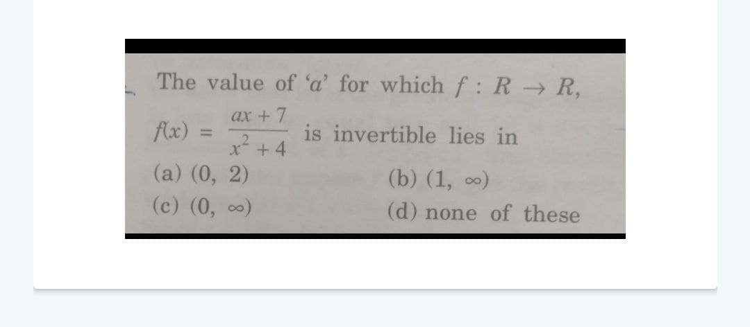The value of 'a' for whichf: R R,
ax + 7
flx)
is invertible lies in
x* + 4
(a) (0, 2)
(b) (1, 0)
(c) (0, 0)
(d) none of these
