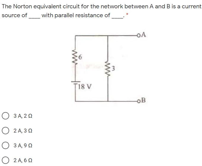 The Norton equivalent circuit for the network between A and B is a current
source of
with parallel resistance of
oA
T18 V
OB
3 A, 2 0
О 2А, 30
О ЗА, 90
2 A, 6 Q
