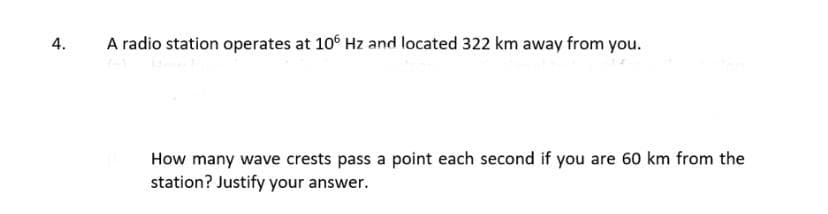 4.
A radio station operates at 10° Hz and located 322 km away from you.
How many wave crests pass a point each second if you are 60 km from the
station? Justify your answer.
