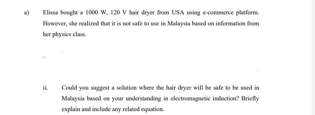 a)
Elissa bought a 1000 W, 120 V hair dryer from USA using e-commerce platform.
However, she realized that it is not safe to use in Malaysia based on information from
her physics class.
ii.
Could you suggest a solution where the hair dryer will be safe to be used in
Malaysia based on your understanding in electromagnetic induction? Briefly
explain and include any related equation.
