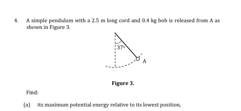 4.
A simple pendulum with a 2.5 m long cord and 0.4 kg bob is released from A as
shown in Figure 3.
370
A
Figure 3.
Find:
(a)
its maximum potential energy relative to its lowest position,
