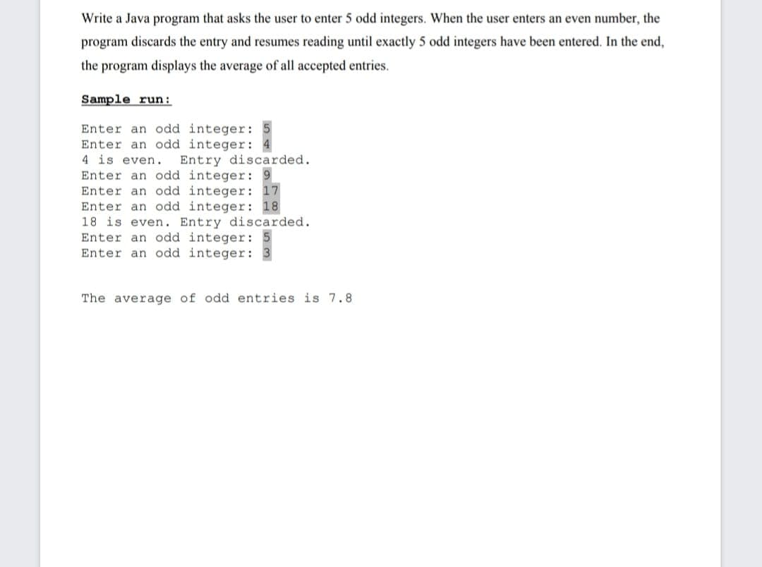 Write a Java program that asks the user to enter 5 odd integers. When the user enters an even number, the
program discards the entry and resumes reading until exactly 5 odd integers have been entered. In the end,
the program displays the average of all accepted entries.
Sample run:
Enter an odd integer:
Enter an odd integer:
4 is even.
Entry discarded.
Enter an odd integer: 9
Enter an odd integer: 17
Enter an odd integer: 18
18 is even. Entry discarded.
Enter an odd integer:
Enter an odd integer:
The average of odd entries is 7.8
