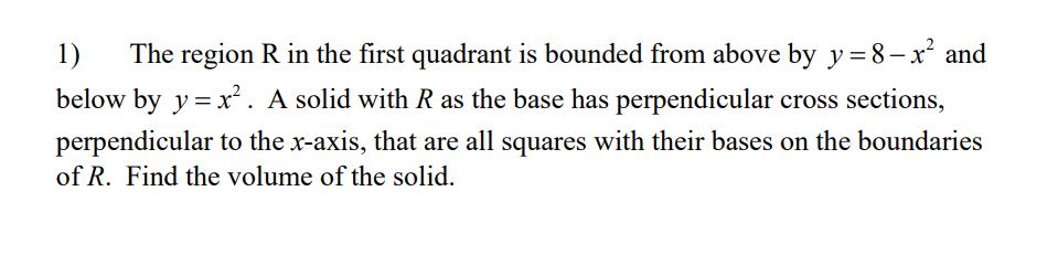 The region R in the first quadrant is bounded from above by y= 8– x² and
below by y=x². A solid with R as the base has perpendicular cross sections,
1)
perpendicular to the x-axis, that are all squares with their bases on the boundaries
of R. Find the volume of the solid.
