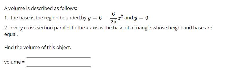 A volume is described as follows:
1. the base is the region bounded by y = 6 –
-2² and y = 0
25
2. every cross section parallel to the x-axis is the base of a triangle whose height and base are
equal.
Find the volume of this object.
volume =
