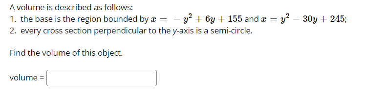 A volume is described as follows:
1. the base is the region bounded by æ = – y² + 6y + 155 and a
2. every cross section perpendicular to the y-axis is a semi-circle.
y? – 30y + 245;
-
Find the volume of this object.
volume =
