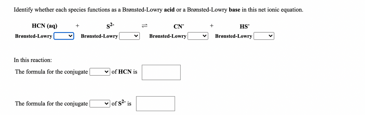 Identify whether each species functions as a Brønsted-Lowry acid or a Brønsted-Lowry base in this net ionic equation.
HCN (aq)
s2-
+
1L
CN
+
HS
Brønsted-Lowry
Brønsted-Lowry
Brønsted-Lowry
Brønsted-Lowry
In this reaction:
The formula for the conjugate |
v of HCN is
The formula for the conjugate
v of s2- is
