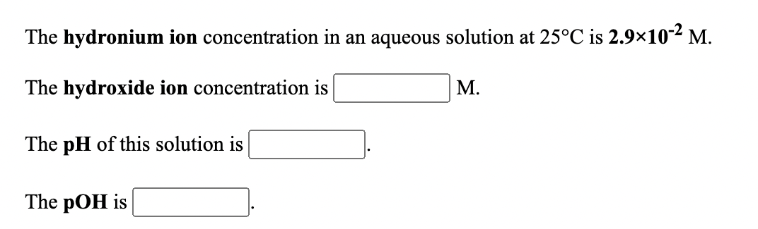 The hydronium ion concentration in an aqueous solution at 25°C is 2.9×10² M.
The hydroxide ion concentration is
М.
The pH of this solution is
The pOH is
