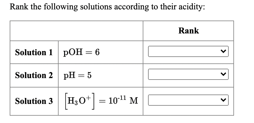 Rank the following solutions according to their acidity:
Rank
Solution 1 pOH= 6
Solution 2 pH = 5
Solution 3 H3O*||
H,0+] 10" M
=
