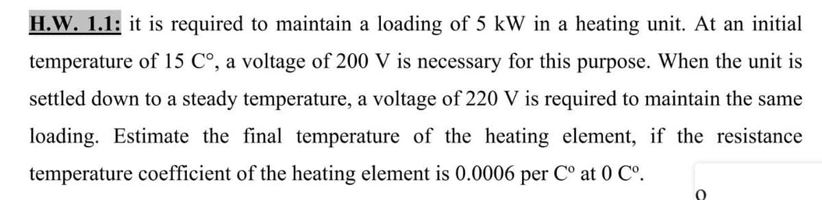 H.W. 1.1: it is required to maintain a loading of 5 kW in a heating unit. At an initial
temperature of 15 C°, a voltage of 200 V is necessary for this purpose. When the unit is
settled down to a steady temperature, a voltage of 220 V is required to maintain the same
loading. Estimate the final temperature of the heating element, if the resistance
temperature coefficient of the heating element is 0.0006 per C° at 0 C°.
