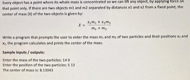 Every object has a point where its whole mass is concentrated so we can lift any object, by applying force on
that point only. If there are two objects m1 and m2 separated by distances x1 and x2 from a fixed point, the
center of mass (X) of the two objects is given by:
X ==
Sample inputs/outputs:
Enter the mass of the two particles: 149
Enter the position of the two particles: 5 13
The center of mass is: 8.13043
x₁ m₂ + x₂ m₂
m₂ + m₂
Write a program that prompts the user to enter the mass mi and m₂ of two particles and their positions x₁ and
x2, the program calculates and prints the center of the mass.