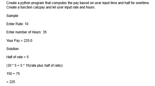 Create a python program that computes the pay based on user input time and half for overtime.
Create a function calcpay and let user input rate and hours.
Sample:
Enter Rate: 10
Enter number of Hours: 35
Your Pay = 225.0
Solution:
Half of rate = 5
(30*5 + 5* 15(rate plus half of rate))
150 + 75
= 225