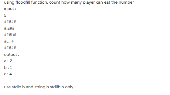 using floodfill function, count how many player can eat the number
input:
5
#.a##
###b#
#c...#
#####
output:
a: 2
b:1
C: 4
use stdio.h and string.h stdlib.h only