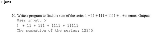 In java
20. Write a program to find the sum of the series 1 + 11 + 111 +1111+.. +n terms. Output:
User input: 5
1 +11+111 + 1111 + 11111
The summation of the series: 12345