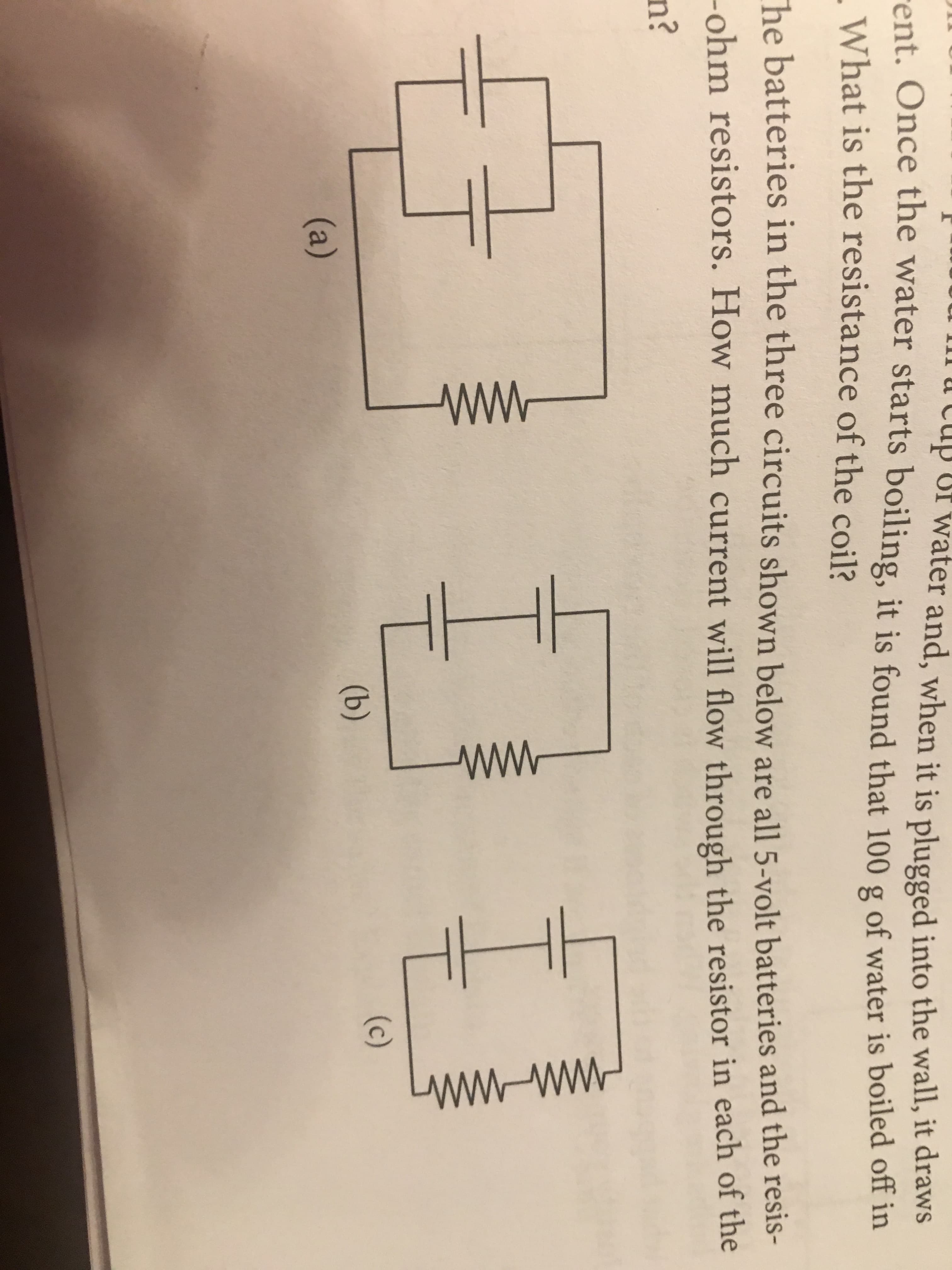 Ilu LCuip ur water and, when it is plugged into the wall, it draws
ent. Once the water starts boiling, it is found that 100 g of water is boiled off in
What is the resistance of the coil?
he batteries in the three circuits shown below are all 5-volt batteries and the resis-
-ohm resistors. How much current will flow through the resistor in each of the
