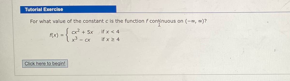 Tutorial Exercise
For what value of the constant c is the function f continuous on (-∞, 0)?
S cx2 + 5x
x3 – cx
if x < 4
f(x)
if x > 4
Click here to begin!
