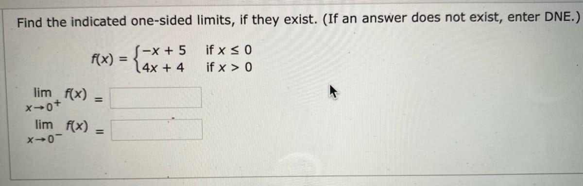 Find the indicated one-sided limits, if they exist. (If an answer does not exist, enter DNE.)
S-x + 5
4x + 4
if x < 0
f(x) =
if x > 0
lim f(x) =
lim f(x)
%3D
