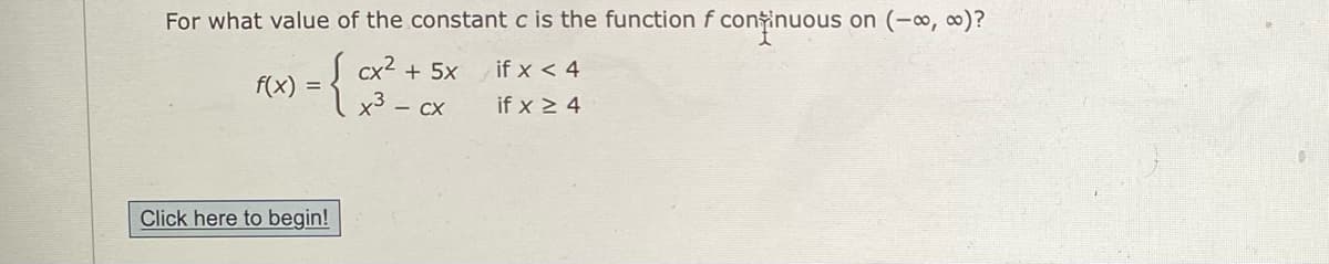For what value of the constant c is the function f contir
ninuous on (-∞, ∞)?
S cx² + 5x
f(x) =
1x3 - cx
if x < 4
if x > 4
Click here to begin!
